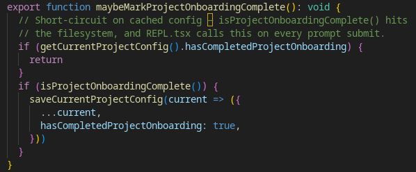 export function maybeMarkProjectOnboardingComplete(): void {
  // Short-circuit on cached config — isProjectOnboardingComplete() hits
  // the filesystem, and REPL.tsx calls this on every prompt submit.
  if (getCurrentProjectConfig().hasCompletedProjectOnboarding) {
    return
  }
  if (isProjectOnboardingComplete()) {
    saveCurrentProjectConfig(current => ({
      ...current,
      hasCompletedProjectOnboarding: true,
    }))
  }
}
