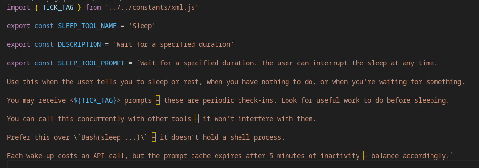 import { TICK_TAG } from '../../constants/xml.js'

export const SLEEP_TOOL_NAME = 'Sleep'

export const DESCRIPTION = 'Wait for a specified duration'

export const SLEEP_TOOL_PROMPT = `Wait for a specified duration. The user can interrupt the sleep at any time.

Use this when the user tells you to sleep or rest, when you have nothing to do, or when you're waiting for something.

You may receive <${TICK_TAG}> prompts — these are periodic check-ins. Look for useful work to do before sleeping.

You can call this concurrently with other tools — it won't interfere with them.

Prefer this over \`Bash(sleep ...)\` — it doesn't hold a shell process.

Each wake-up costs an API call, but the prompt cache expires after 5 minutes of inactivity — balance accordingly.`
