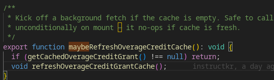 /**
 * Kick off a background fetch if the cache is empty. Safe to call
 * unconditionally on mount — it no-ops if cache is fresh.
 */
export function maybeRefreshOverageCreditCache(): void {
  if (getCachedOverageCreditGrant() !== null) return;
  void refreshOverageCreditGrantCache();
}