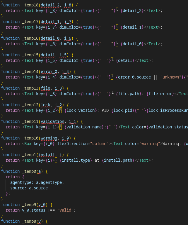 function _temp18(detail_2, i_8) {
  return <Text key={i_8} dimColor={true}>{"    "}└ {detail_2}</Text>;
}
function _temp17(detail_1, i_7) {
  return <Text key={i_7} dimColor={true}>{"    "}└ {detail_1}</Text>;
}
function _temp16(detail_0, i_6) {
  return <Text key={i_6} dimColor={true}>{"    "}└ {detail_0}</Text>;
}
function _temp15(detail, i_5) {
  return <Text key={i_5} dimColor={true}>{"  "}└ {detail}</Text>;
}
function _temp14(error_0, i_4) {
  return <Text key={i_4} dimColor={true}>{"  "}└ {error_0.source || "unknown"}{"plugin" in error_0 && error_0.plugin ? ` [${error_0.plugin}]` : ""}:{" "}{getPluginErrorMessage(error_0)}</Text>;
}
function _temp13(file, i_3) {
  return <Text key={i_3} dimColor={true}>{"  "}└ {file.path}: {file.error}</Text>;
}
function _temp12(lock, i_2) {
  return <Text key={i_2}>└ {lock.version}: PID {lock.pid}{" "}{lock.isProcessRunning ? <Text>(running)</Text> : <Text color="warning">(stale)</Text>}</Text>;
}
function _temp11(validation, i_1) {
  return <Text key={i_1}>└ {validation.name}:{" "}<Text color={validation.status === "capped" ? "warning" : "error"}>{validation.message}</Text></Text>;
}
function _temp10(warning, i_0) {
  return <Box key={i_0} flexDirection="column"><Text color="warning">Warning: {warning.issue}</Text><Text>Fix: {warning.fix}</Text></Box>;
}
function _temp1(install, i) {
  return <Text key={i}>└ {install.type} at {install.path}</Text>;
}
function _temp0(a) {
  return {
    agentType: a.agentType,
    source: a.source
  };
}
function _temp9(v_0) {
  return v_0.status !== "valid";
}